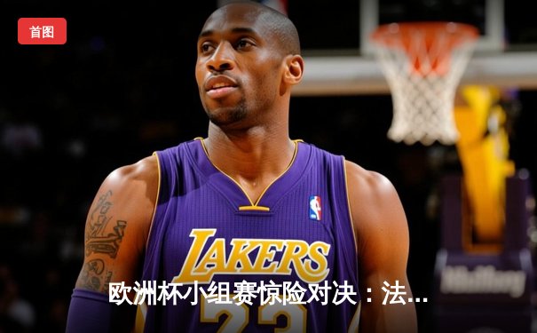 欧洲杯小组赛惊险对决：法国2-1逆转德国，姆巴佩传射建功