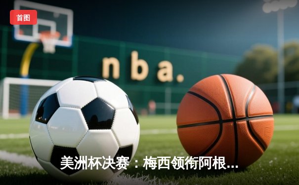 美洲杯决赛：梅西领衔阿根廷队2:1力克巴西，第15次捧杯创历史