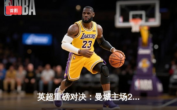 英超重磅对决：曼城主场2-1逆转阿森纳，哈兰德传射建功锁定胜局